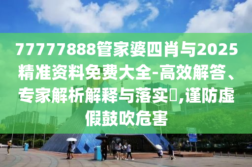 77777888管家婆四肖與2025精準資料免費大全-高效解答、專家解析解釋與落實?,謹防虛假鼓吹危害