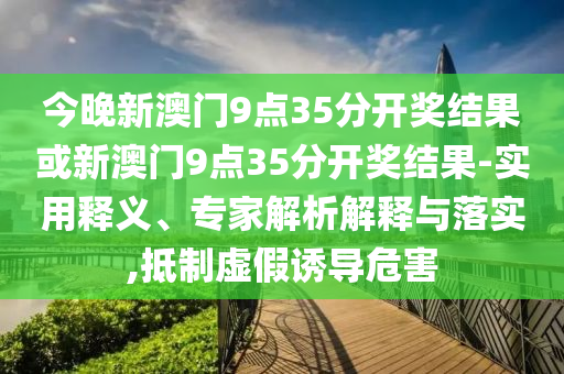 今晚新澳門9點35分開獎結(jié)果或新澳門9點35分開獎結(jié)果-實用釋義、專家解析解釋與落實,抵制虛假誘導危害