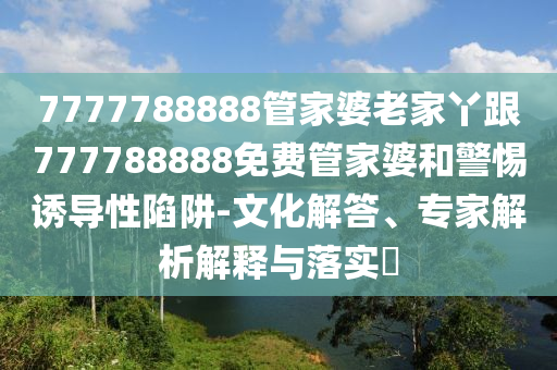 7777788888管家婆老家丫跟777788888免費管家婆和警惕誘導性陷阱-文化解答、專家解析解釋與落實?
