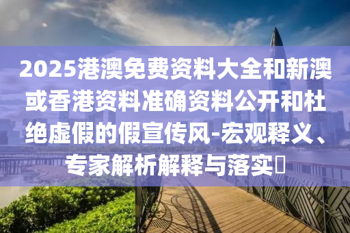 2025港澳免費(fèi)資料大全和新澳或香港資料準(zhǔn)確資料公開和杜絕虛假的假宣傳風(fēng)-宏觀釋義、專家解析解釋與落實(shí)?