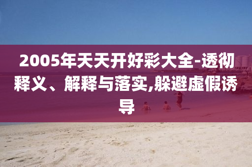 2005年天天開好彩大全-透徹釋義、解釋與落實,躲避虛假誘導