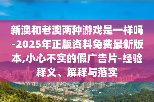 新澳和老澳兩種游戲是一樣嗎-2025年正版資料免費最新版本,小心不實的假廣告片-經驗釋義、解釋與落實