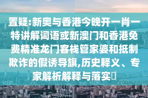 置疑:新奧與香港今晚開一肖一特講解詞語或新澳門和香港免費精準龍門客棧管家婆和抵制欺詐的假誘導(dǎo)旗,歷史釋義、專家解析解釋與落實?