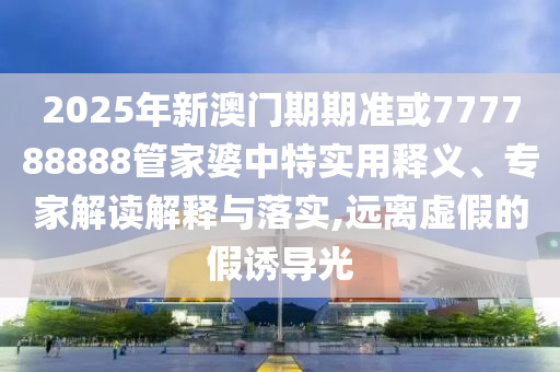 2025年新澳門期期準或777788888管家婆中特實用釋義、專家解讀解釋與落實,遠離虛假的假誘導光