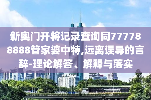 新奧門開將記錄查詢同777788888管家婆中特,遠離誤導(dǎo)的言辭-理論解答、解釋與落實