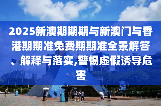 2025新澳期期期與新澳門與香港期期準免費期期準全景解答、解釋與落實,警惕虛假誘導危害
