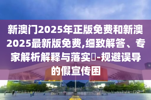 新澳門2025年正版免費和新澳2025最新版免費,細致解答、專家解析解釋與落實?-規避誤導的假宣傳困