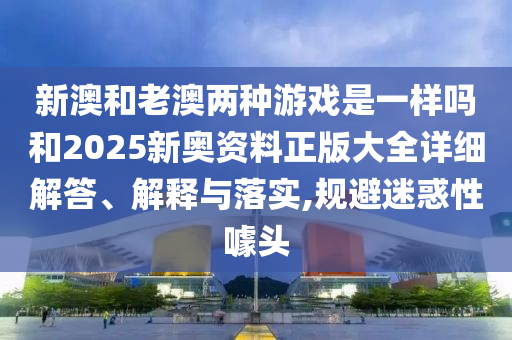 新澳和老澳兩種游戲是一樣嗎和2025新奧資料正版大全詳細解答、解釋與落實,規避迷惑性噱頭