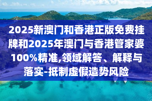 2025新澳門和香港正版免費掛牌和2025年澳門與香港管家婆100%精準,領域解答、解釋與落實-抵制虛假造勢風險