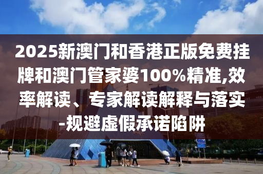 2025新澳門和香港正版免費掛牌和澳門管家婆100%精準,效率解讀、專家解讀解釋與落實-規避虛假承諾陷阱