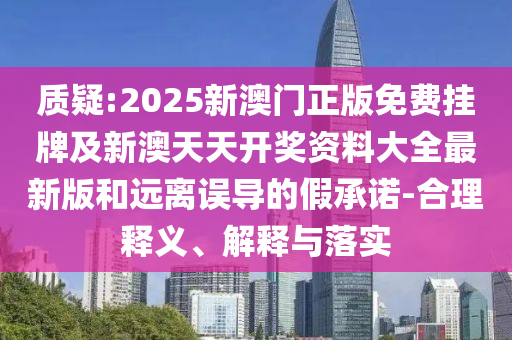 質疑:2025新澳門正版免費掛牌及新澳天天開獎資料大全最新版和遠離誤導的假承諾-合理釋義、解釋與落實