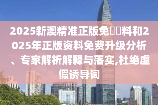 2025新澳精準正版免費資料和2025年正版資料免費升級分析、專家解析解釋與落實,杜絕虛假誘導詞