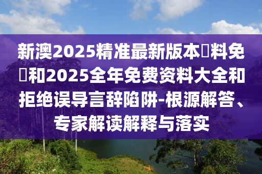 新澳2025精準(zhǔn)最新版本資料免費(fèi)和2025全年免費(fèi)資料大全和拒絕誤導(dǎo)言辭陷阱-根源解答、專家解讀解釋與落實(shí)