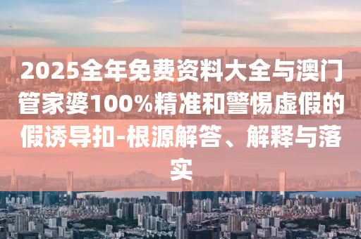 2025全年免費資料大全與澳門管家婆100%精準和警惕虛假的假誘導扣-根源解答、解釋與落實